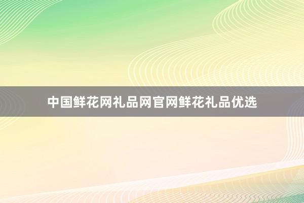 中国鲜花网礼品网官网鲜花礼品优选